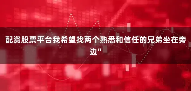 配资股票平台我希望找两个熟悉和信任的兄弟坐在旁边”