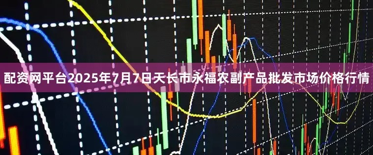 配资网平台2025年7月7日天长市永福农副产品批发市场价格行情
