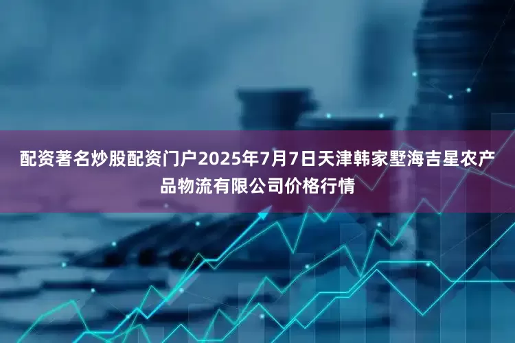 配资著名炒股配资门户2025年7月7日天津韩家墅海吉星农产品物流有限公司价格行情