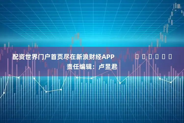 配资世界门户首页尽在新浪财经APP            						责任编辑：卢昱君